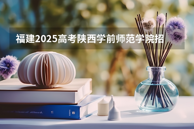 福建2025高考陕西学前师范学院招生计划如何（2026参考）