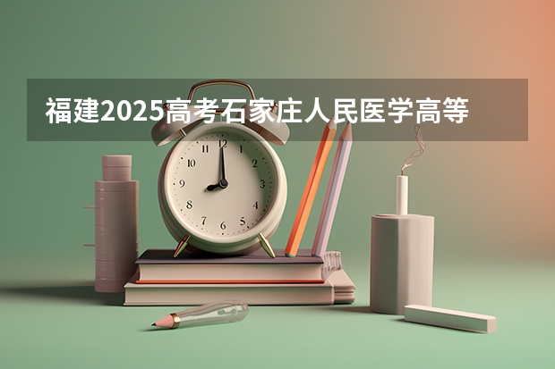 福建2025高考石家庄人民医学高等专科学校招生计划如何（2026参考）