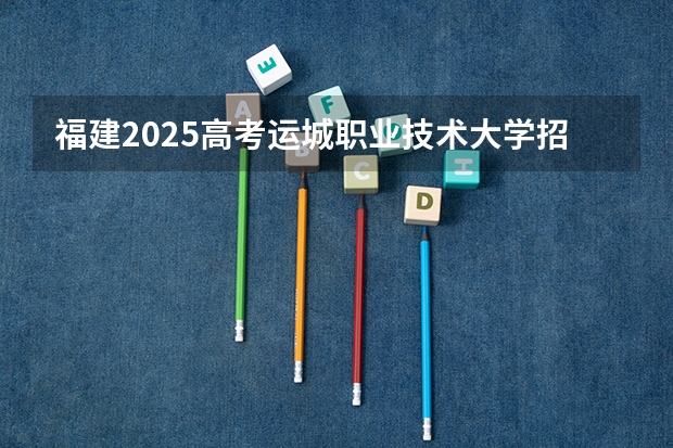 福建2025高考运城职业技术大学招生计划如何（2026参考）