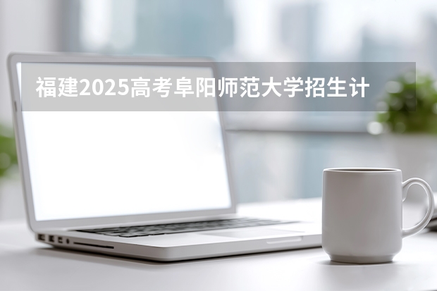 福建2025高考阜阳师范大学招生计划如何（2026参考）