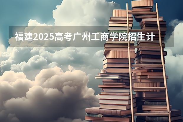 福建2025高考广州工商学院招生计划如何（2026参考）