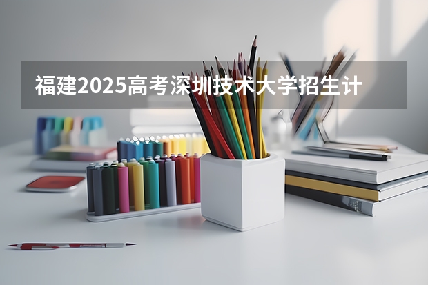 福建2025高考深圳技术大学招生计划如何（2026参考）