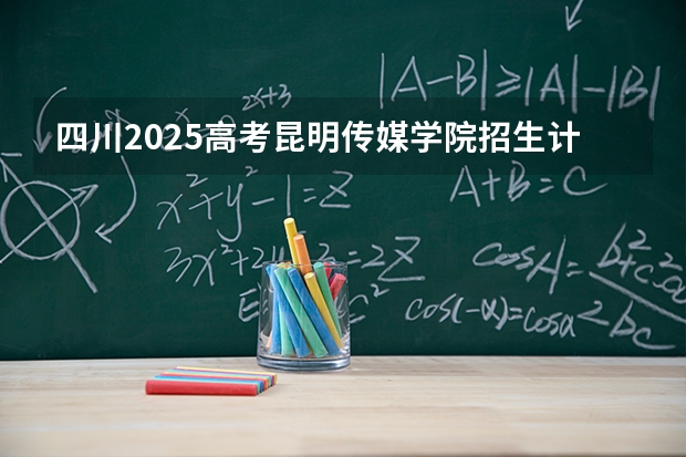 四川2025高考昆明传媒学院招生计划如何（2026参考）