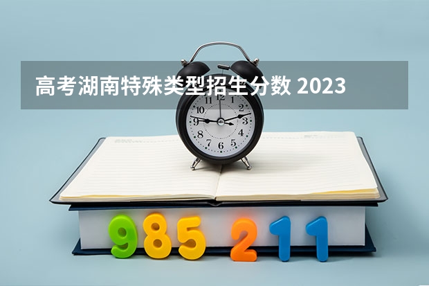 高考湖南特殊类型招生分数 2023年湖南高考分数线是多少