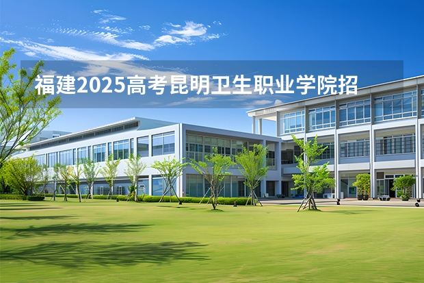 福建2025高考昆明卫生职业学院招生计划如何（2026参考）