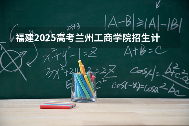 福建2025高考兰州工商学院招生计划如何（2026参考）