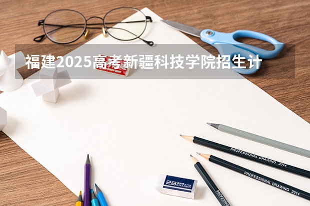 福建2025高考新疆科技学院招生计划如何（2026参考）