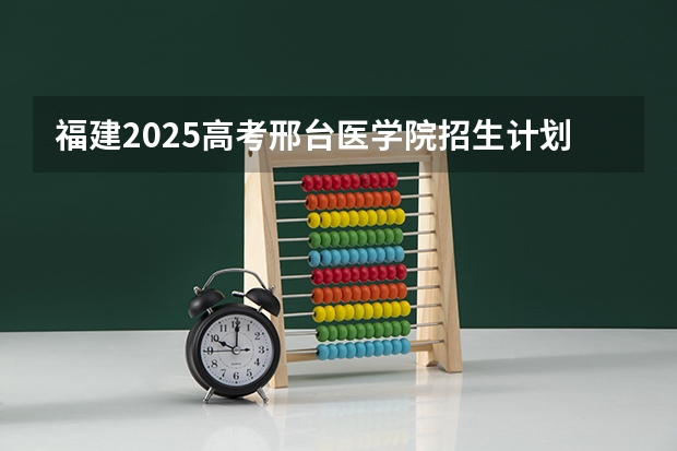 福建2025高考邢台医学院招生计划如何（2026参考）