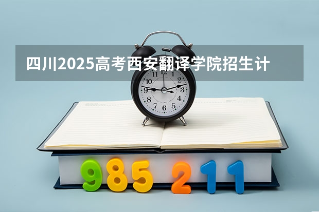 四川2025高考西安翻译学院招生计划如何（2026参考）