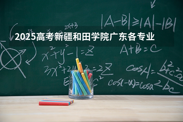 2025高考新疆和田学院广东各专业招生人数多少（2026参考）