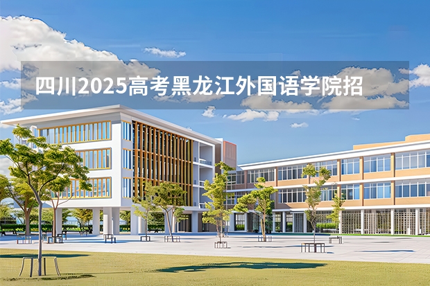 四川2025高考黑龙江外国语学院招生计划如何（2026参考）