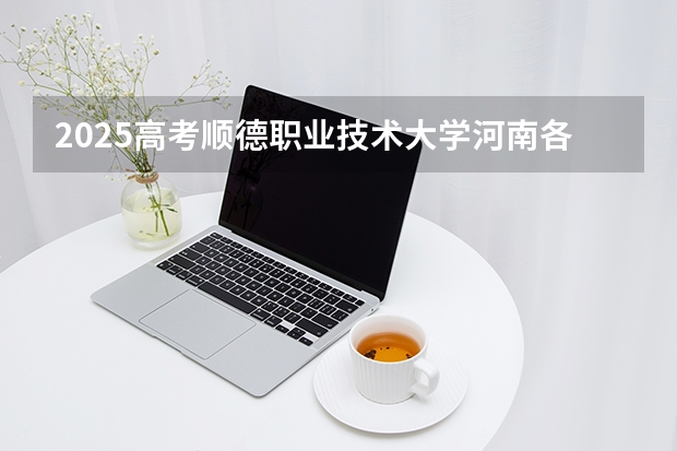 2025高考顺德职业技术大学河南各专业招生人数多少（2026参考）