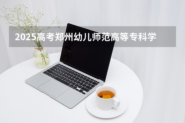 2025高考郑州幼儿师范高等专科学校河南各专业招生人数多少（2026参考）