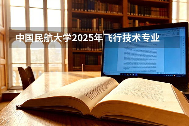 中国民航大学2025年飞行技术专业报考须知（2026民航招飞报名时间）