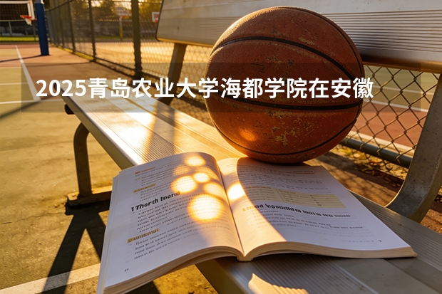 2025青岛农业大学海都学院在安徽各专业招生人数多少（2026参考）