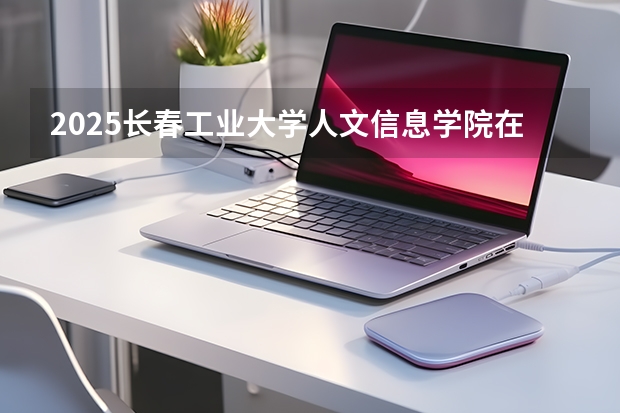 2025长春工业大学人文信息学院在安徽各专业招生人数多少（2026参考）