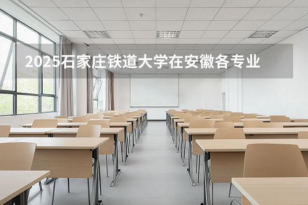 2025石家庄铁道大学在安徽各专业招生人数多少（2026参考）
