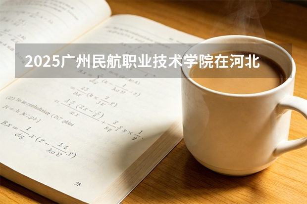2025广州民航职业技术学院在河北各专业招生人数多少（2026参考）