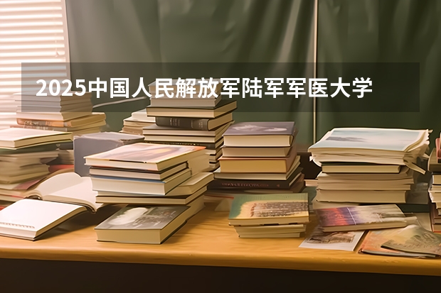 2025中国人民解放军陆军军医大学在安徽各专业招生人数多少（2026参考）