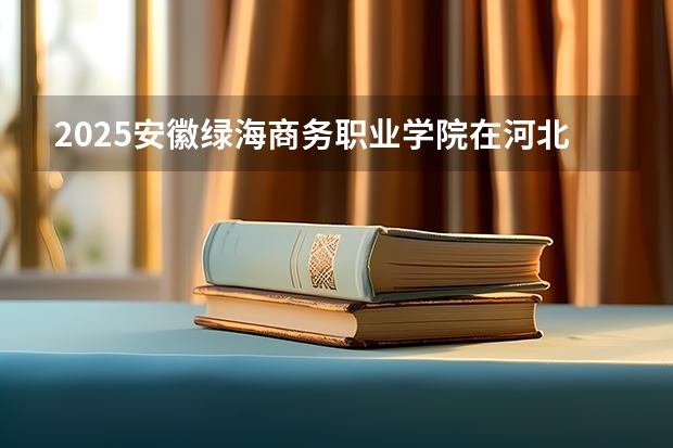 2025安徽绿海商务职业学院在河北各专业招生人数多少（2026参考）