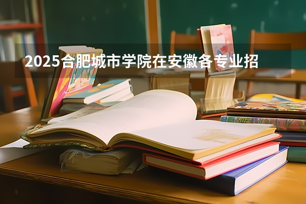 2025合肥城市学院在安徽各专业招生人数多少（2026参考）