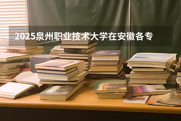 2025泉州职业技术大学在安徽各专业招生人数多少（2026参考）