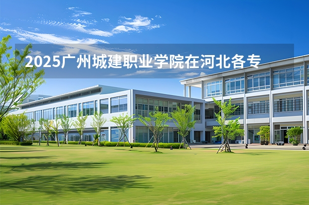 2025广州城建职业学院在河北各专业招生人数多少（2026参考）