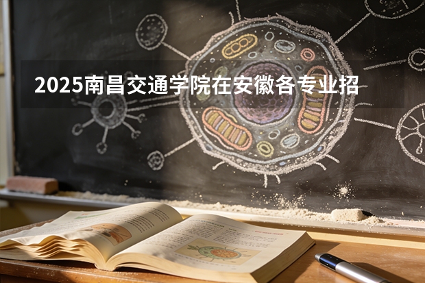 2025南昌交通学院在安徽各专业招生人数多少（2026参考）