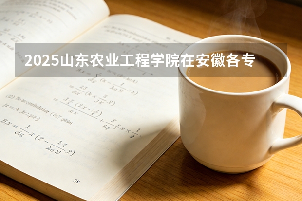 2025山东农业工程学院在安徽各专业招生人数多少（2026参考）