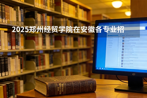 2025郑州经贸学院在安徽各专业招生人数多少（2026参考）
