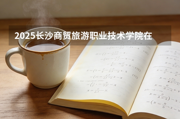 2025长沙商贸旅游职业技术学院在河北各专业招生人数多少（2026参考）