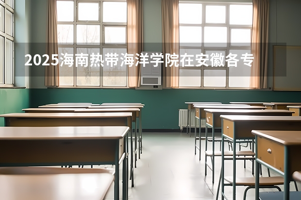 2025海南热带海洋学院在安徽各专业招生人数多少（2026参考）
