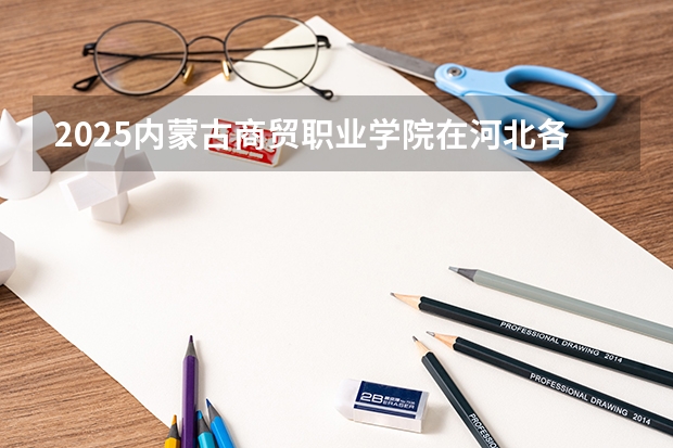 2025内蒙古商贸职业学院在河北各专业招生人数多少（2026参考）