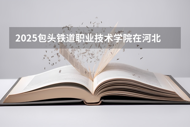 2025包头铁道职业技术学院在河北各专业招生人数多少（2026参考）