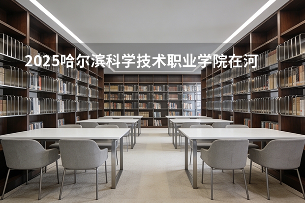 2025哈尔滨科学技术职业学院在河北各专业招生人数多少（2026参考）