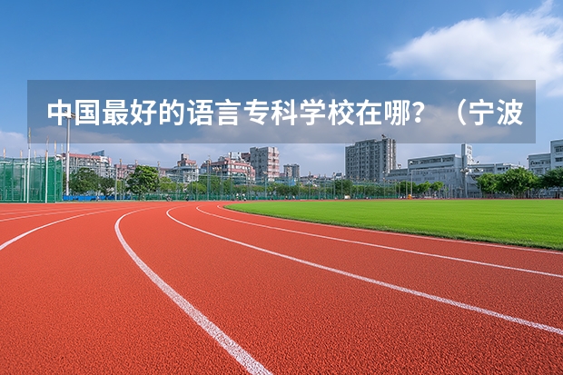 中国最好的语言专科学校在哪？（宁波职业技术学院全国排在第几啊？）