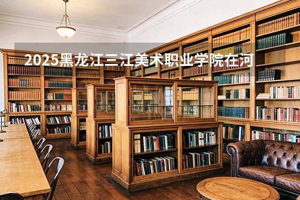 2025黑龙江三江美术职业学院在河北各专业招生人数多少（2026参考）