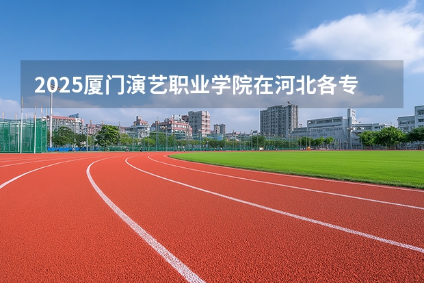 2025厦门演艺职业学院在河北各专业招生人数多少（2026参考）