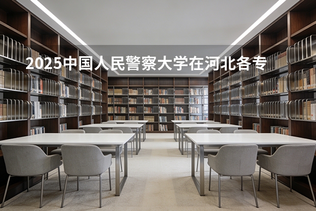 2025中国人民警察大学在河北各专业招生人数多少（2026参考）