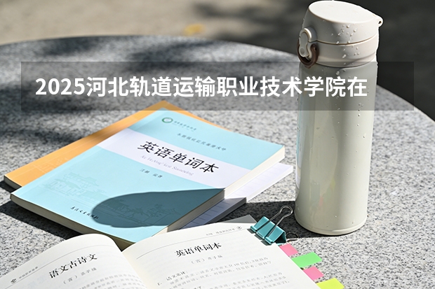 2025河北轨道运输职业技术学院在河北各专业招生人数多少（2026参考）
