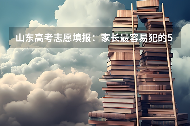 山东高考志愿填报：家长最容易犯的5个错误，现在改还来得及