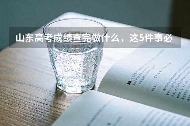山东高考成绩查完做什么，这5件事必须马上办
