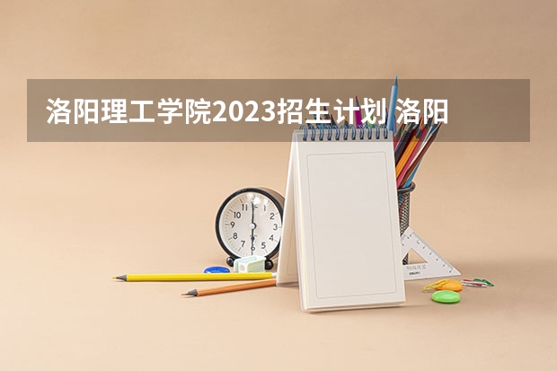 洛阳理工学院2023招生计划 洛阳理工学院招生简章