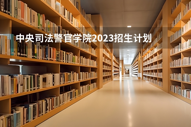 中央司法警官学院2023招生计划 中央司法警官学院招生简章