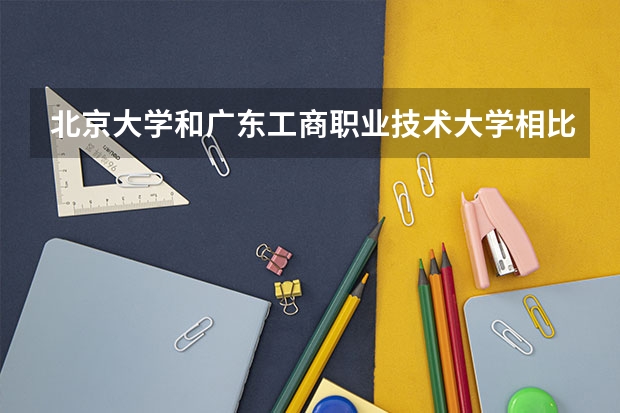 北京大学和广东工商职业技术大学相比哪个好 录取分数线对比