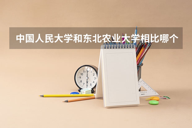 中国人民大学和东北农业大学相比哪个好 录取分数线对比