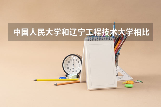 中国人民大学和辽宁工程技术大学相比哪个好 录取分数线对比
