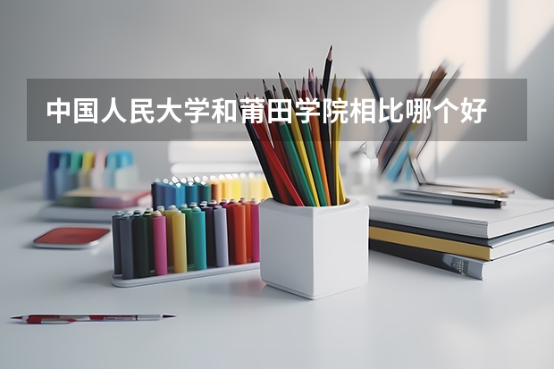 中国人民大学和莆田学院相比哪个好 录取分数线对比