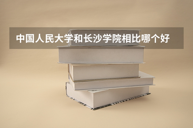 中国人民大学和长沙学院相比哪个好 录取分数线对比