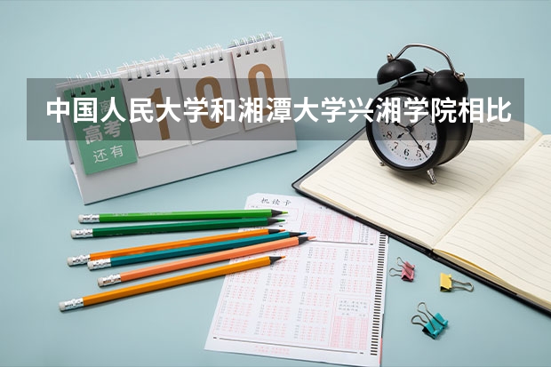 中国人民大学和湘潭大学兴湘学院相比哪个好 录取分数线对比